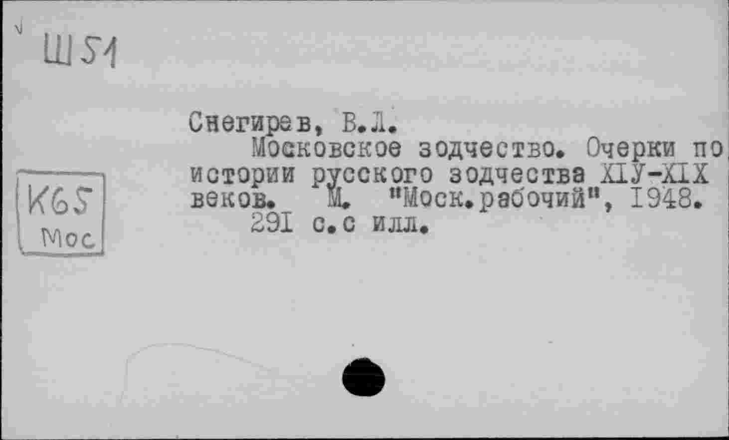 ﻿шя
Снегирев, В.Л.
Московское зодчество. Очерки по истории русского зодчества ХІУ-ХІХ веков. К “Моск, рабочий”, 1948.
291 с.с илл.
K6S
Мос